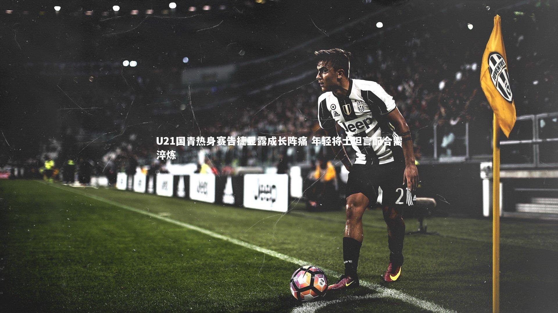 U21国青热身赛告捷显露成长阵痛 年轻将士坦言配合需淬炼